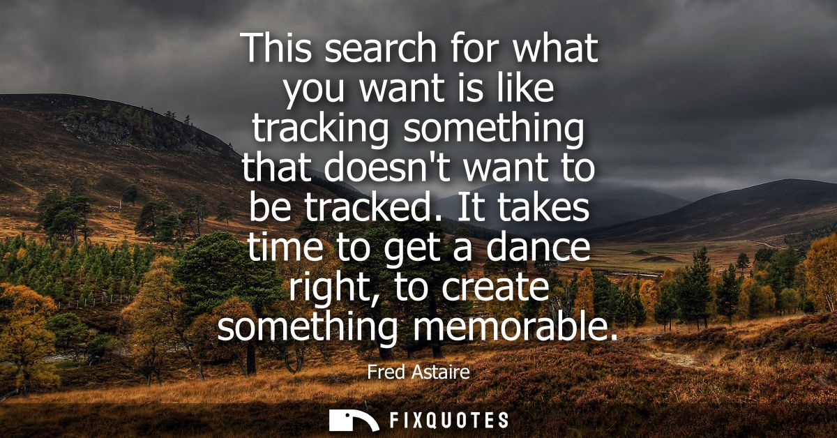 This search for what you want is like tracking something that doesnt want to be tracked. It takes time to get a dance ri