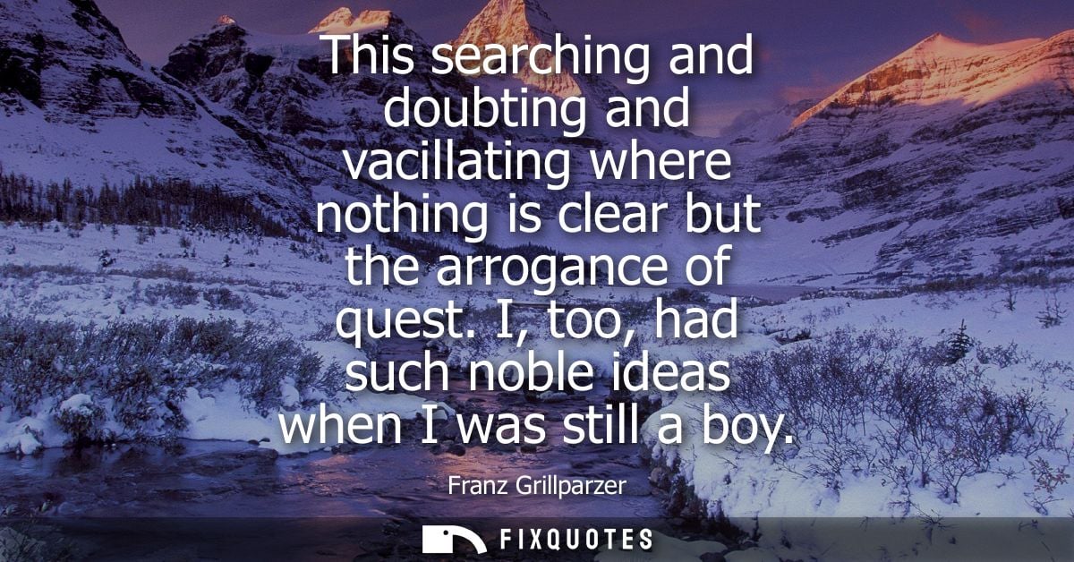 This searching and doubting and vacillating where nothing is clear but the arrogance of quest. I, too, had such noble id