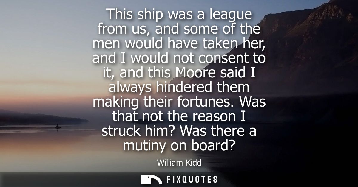 This ship was a league from us, and some of the men would have taken her, and I would not consent to it, and this Moore 
