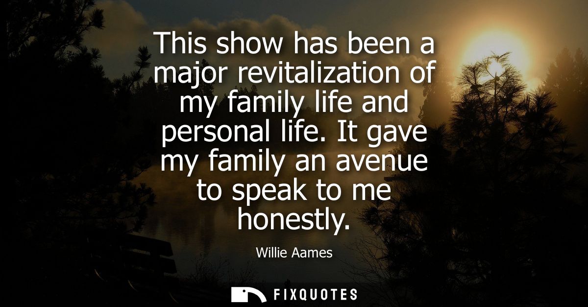 This show has been a major revitalization of my family life and personal life. It gave my family an avenue to speak to m