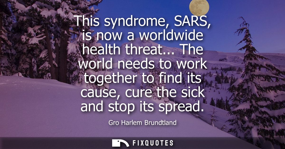 This syndrome, SARS, is now a worldwide health threat... The world needs to work together to find its cause, cure the si