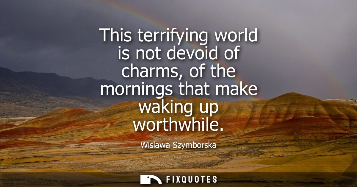 This terrifying world is not devoid of charms, of the mornings that make waking up worthwhile