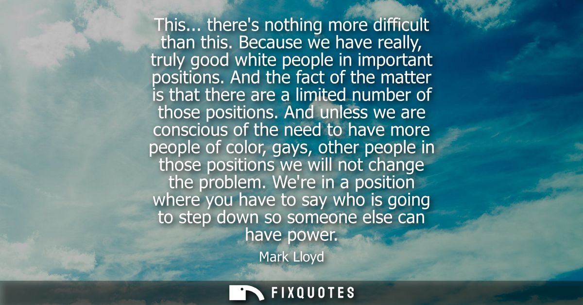 This... theres nothing more difficult than this. Because we have really, truly good white people in important positions.