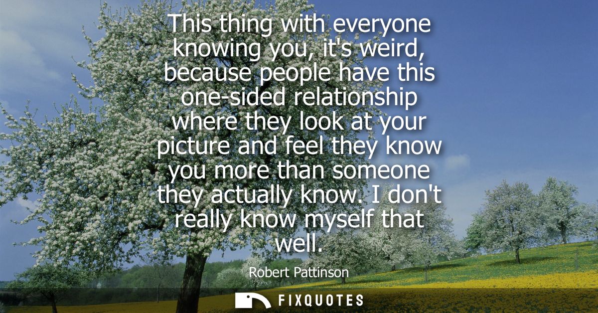 This thing with everyone knowing you, its weird, because people have this one-sided relationship where they look at your