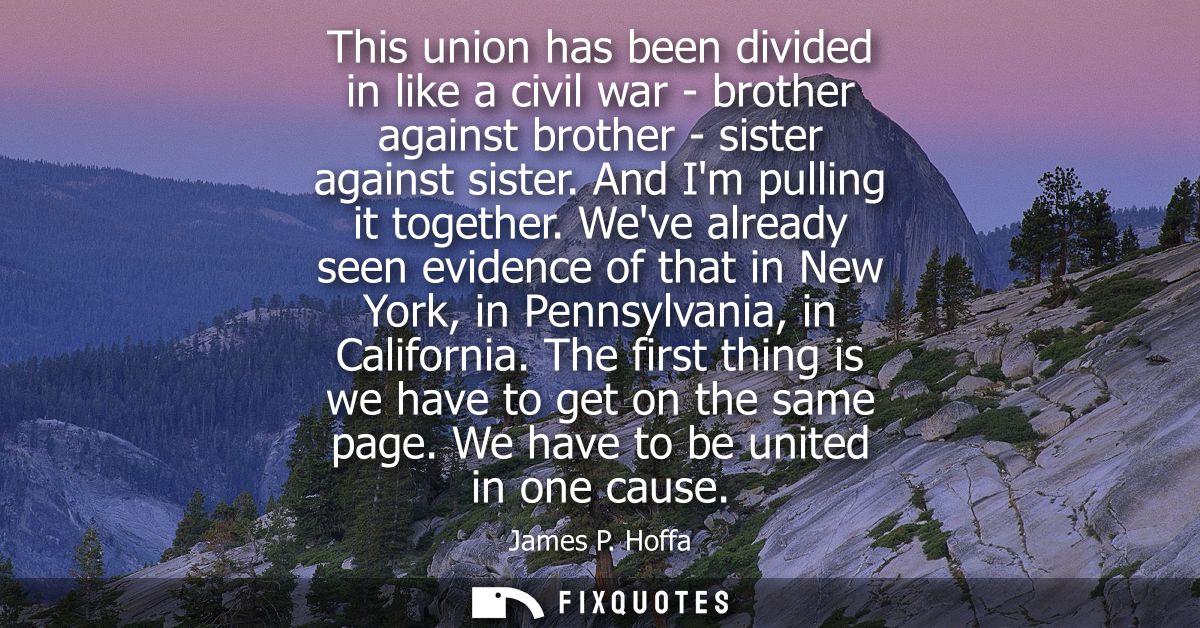 This union has been divided in like a civil war - brother against brother - sister against sister. And Im pulling it tog