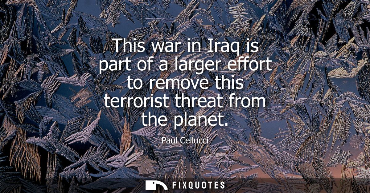 This war in Iraq is part of a larger effort to remove this terrorist threat from the planet