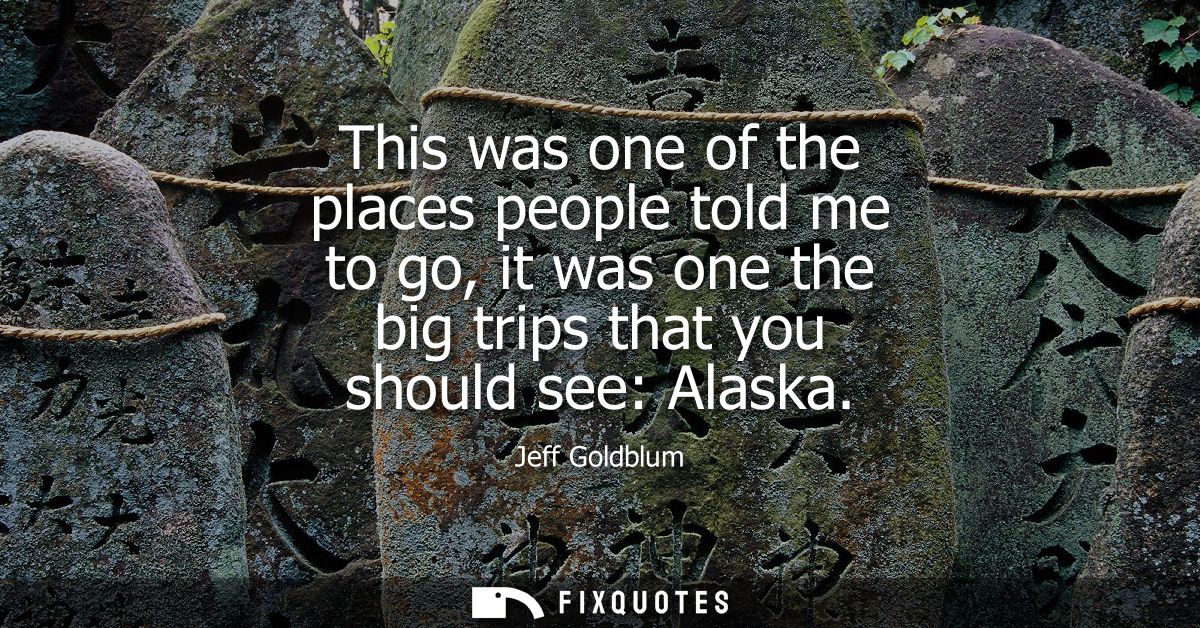 This was one of the places people told me to go, it was one the big trips that you should see: Alaska