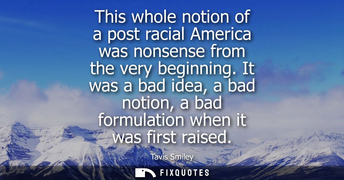 This whole notion of a post racial America was nonsense from the very beginning. It was a bad idea, a bad notion, a bad 