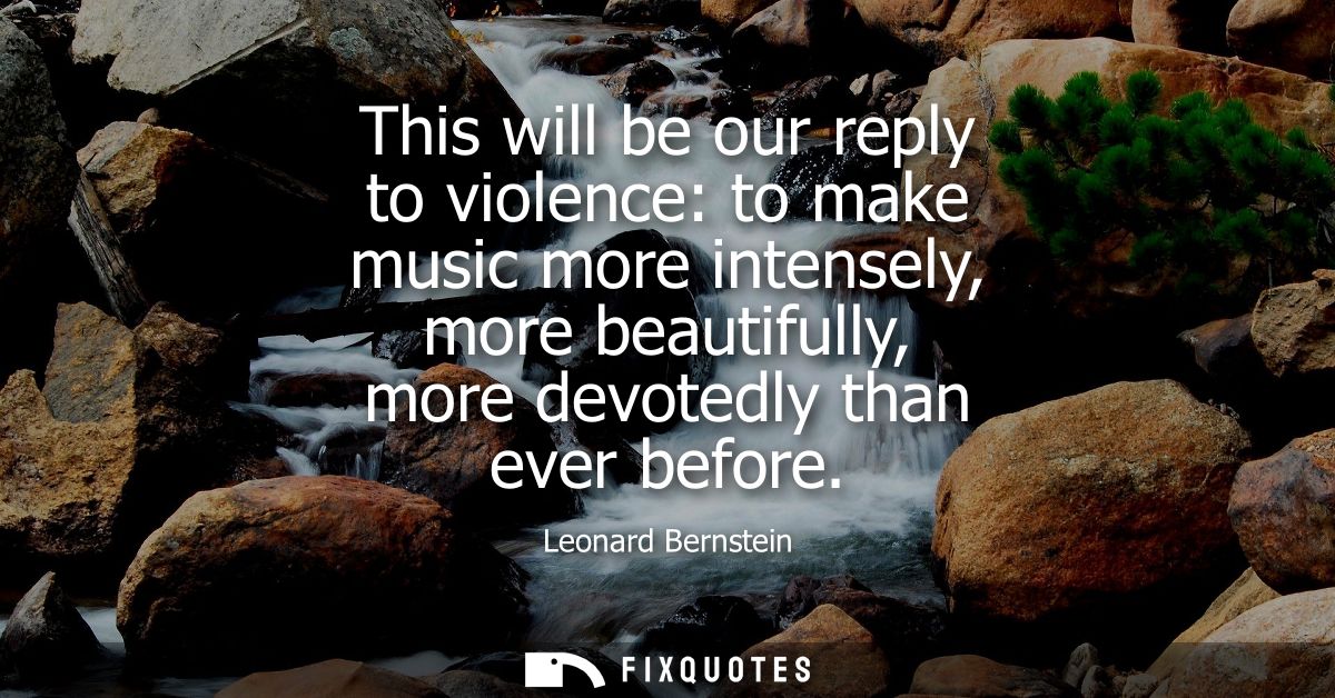 This will be our reply to violence: to make music more intensely, more beautifully, more devotedly than ever before