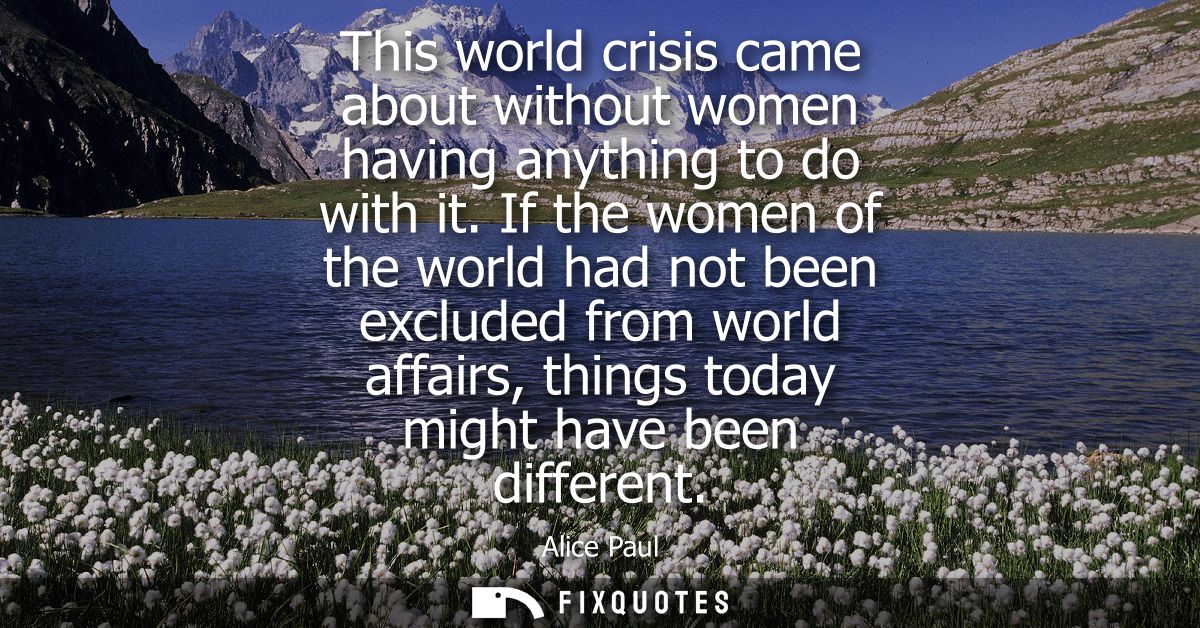This world crisis came about without women having anything to do with it. If the women of the world had not been exclude