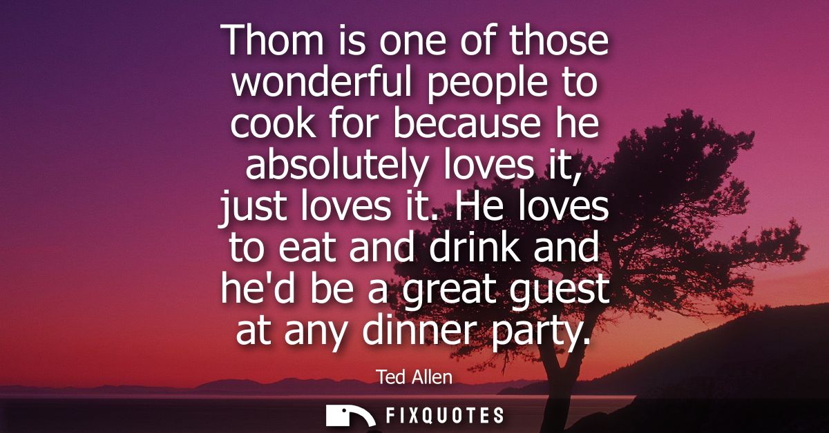 Thom is one of those wonderful people to cook for because he absolutely loves it, just loves it. He loves to eat and dri