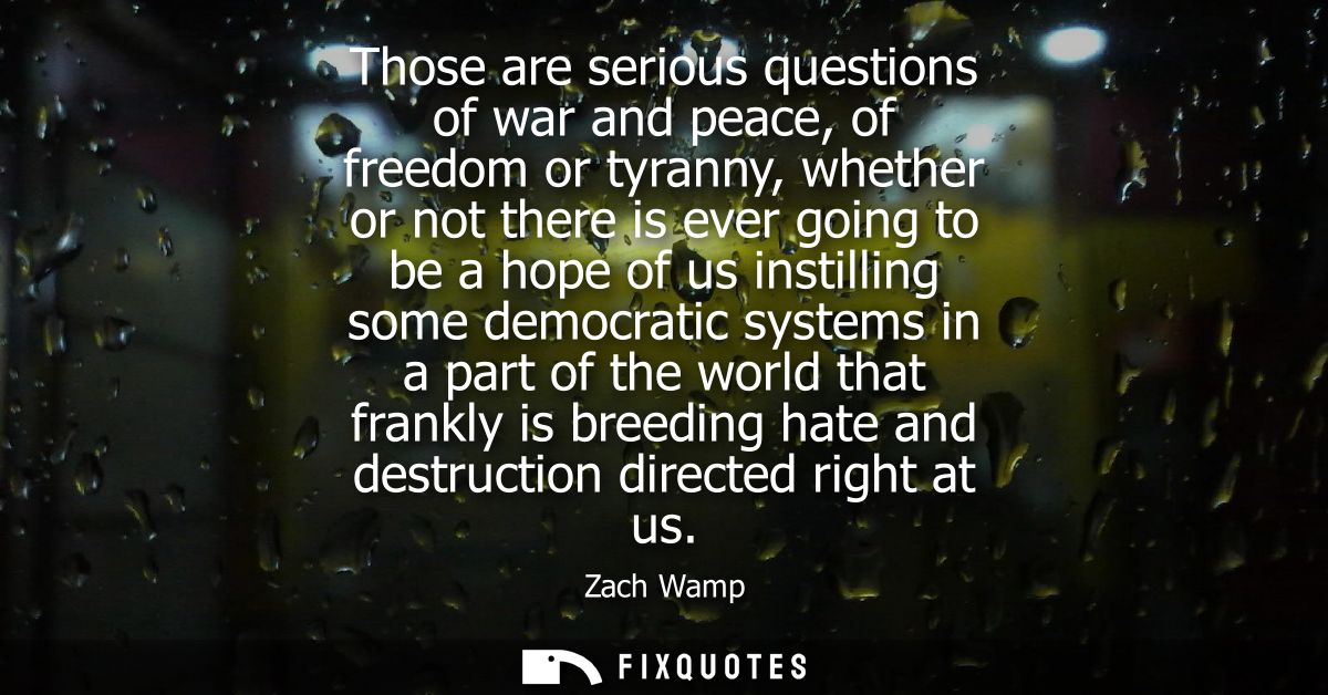 Those are serious questions of war and peace, of freedom or tyranny, whether or not there is ever going to be a hope of 