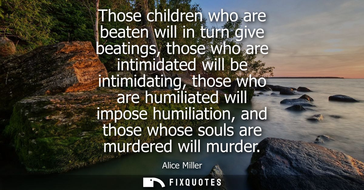 Those children who are beaten will in turn give beatings, those who are intimidated will be intimidating, those who are 