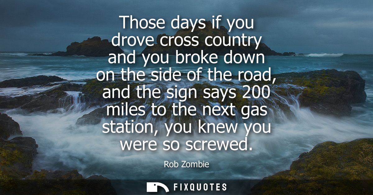 Those days if you drove cross country and you broke down on the side of the road, and the sign says 200 miles to the nex