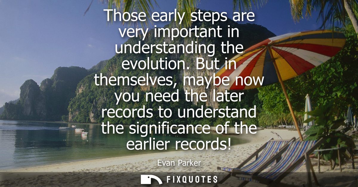 Those early steps are very important in understanding the evolution. But in themselves, maybe now you need the later rec