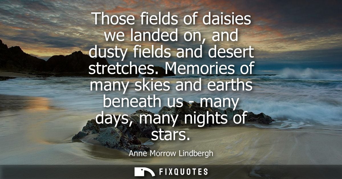 Those fields of daisies we landed on, and dusty fields and desert stretches. Memories of many skies and earths beneath u
