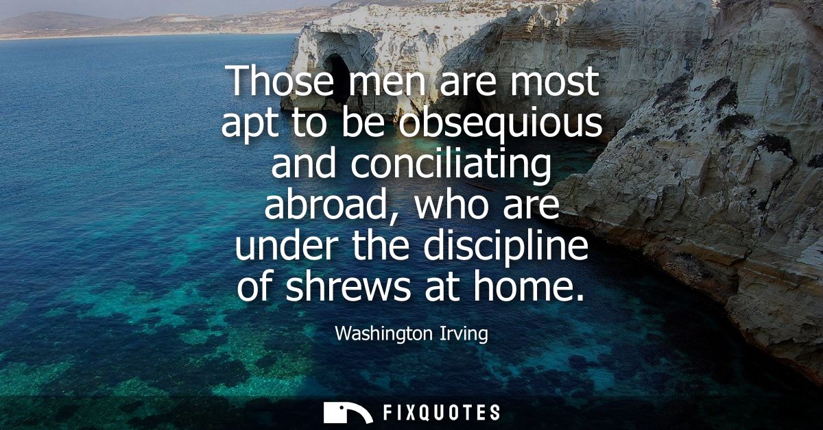 Those men are most apt to be obsequious and conciliating abroad, who are under the discipline of shrews at home