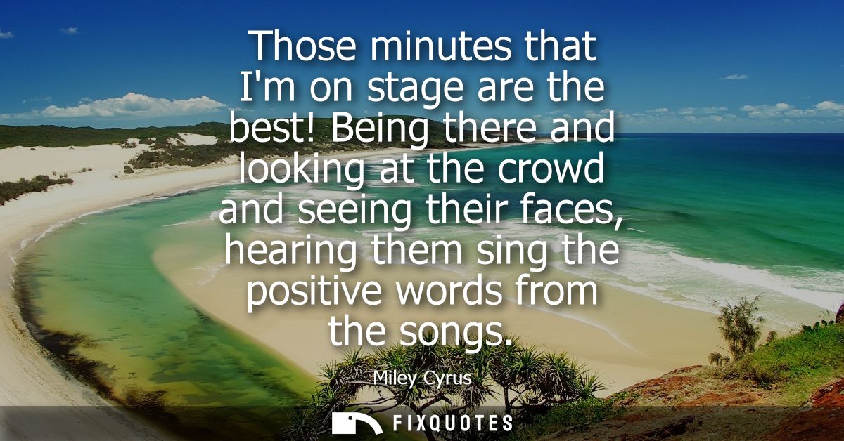 Those minutes that Im on stage are the best! Being there and looking at the crowd and seeing their faces, hearing them s