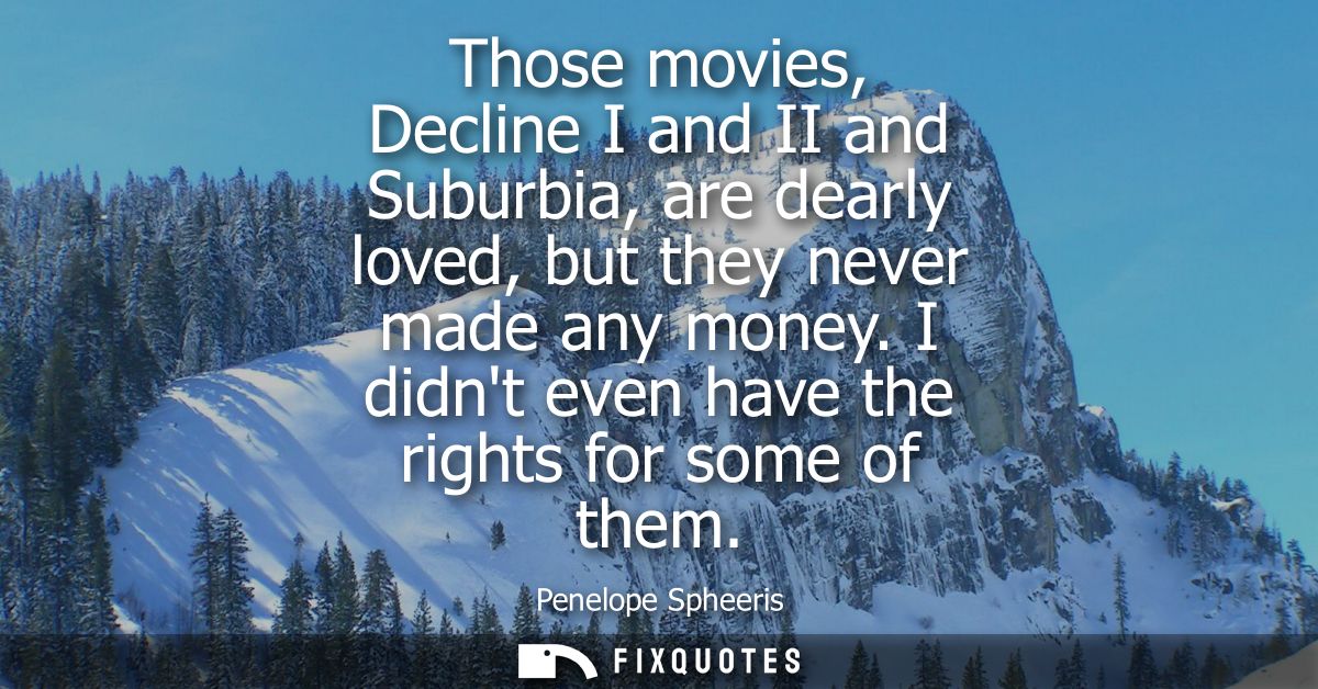 Those movies, Decline I and II and Suburbia, are dearly loved, but they never made any money. I didnt even have the righ