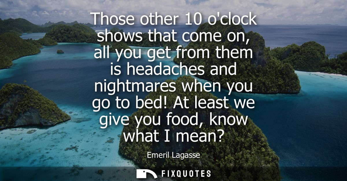 Those other 10 oclock shows that come on, all you get from them is headaches and nightmares when you go to bed! At least