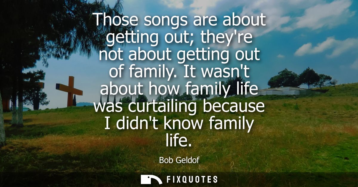 Those songs are about getting out theyre not about getting out of family. It wasnt about how family life was curtailing 