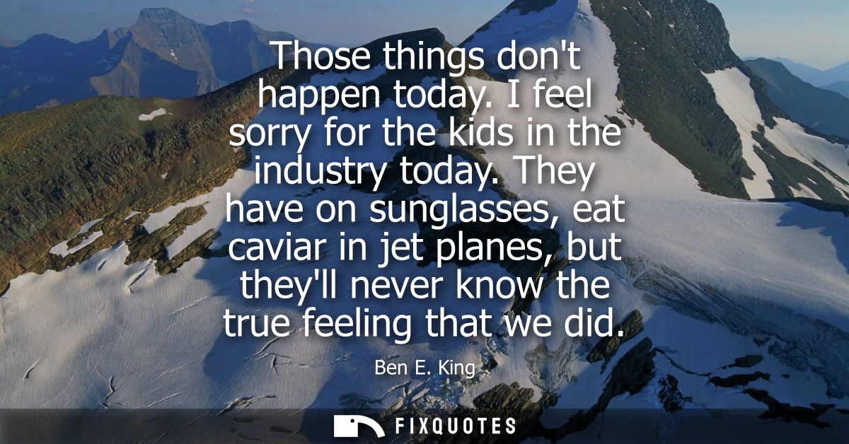 Those things dont happen today. I feel sorry for the kids in the industry today. They have on sunglasses, eat caviar in 