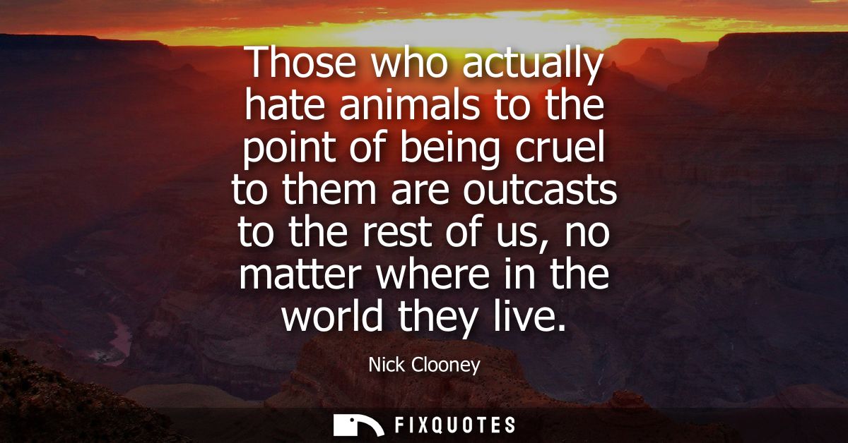 Those who actually hate animals to the point of being cruel to them are outcasts to the rest of us, no matter where in t