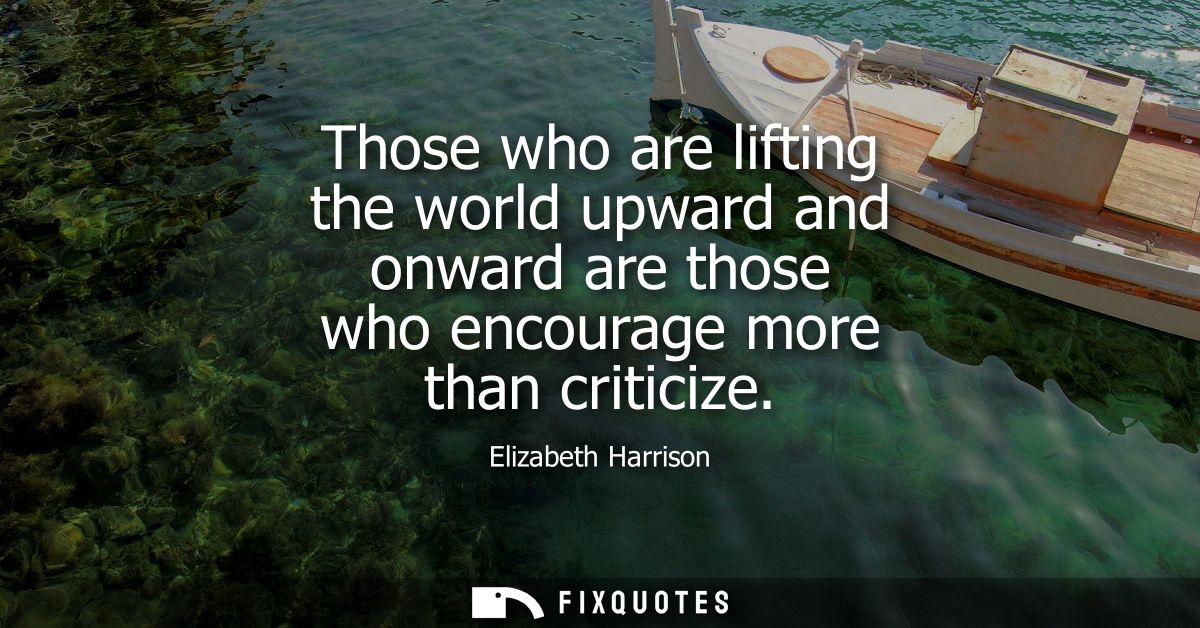 Those who are lifting the world upward and onward are those who encourage more than criticize