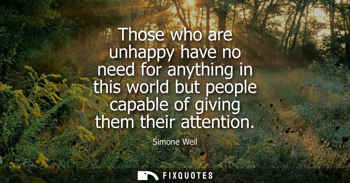 Those who are unhappy have no need for anything in this world but people capable of giving them their attention