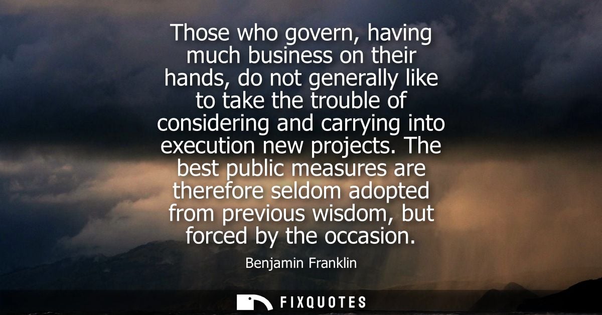 Those who govern, having much business on their hands, do not generally like to take the trouble of considering and carr