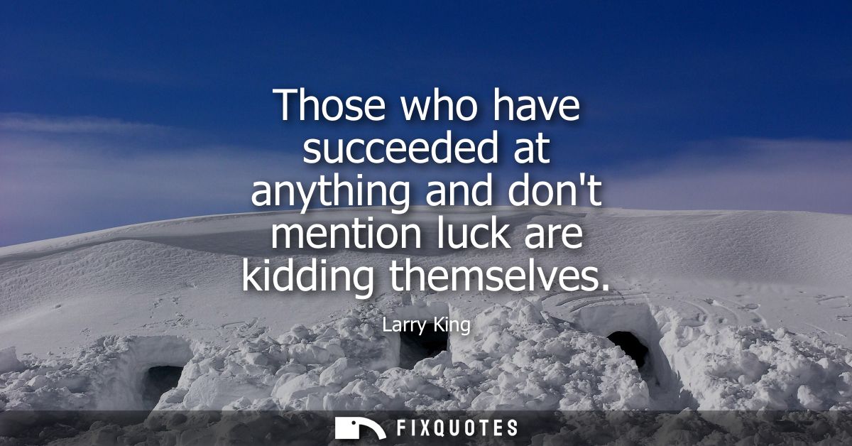 Those who have succeeded at anything and dont mention luck are kidding themselves