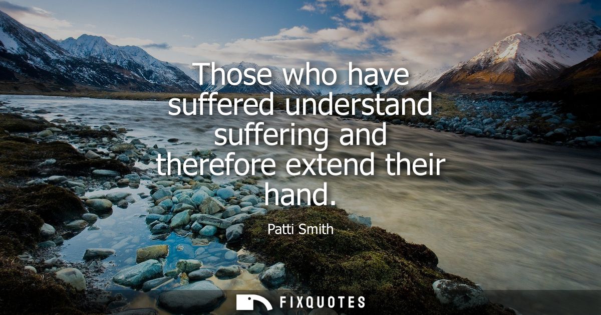 Those who have suffered understand suffering and therefore extend their hand