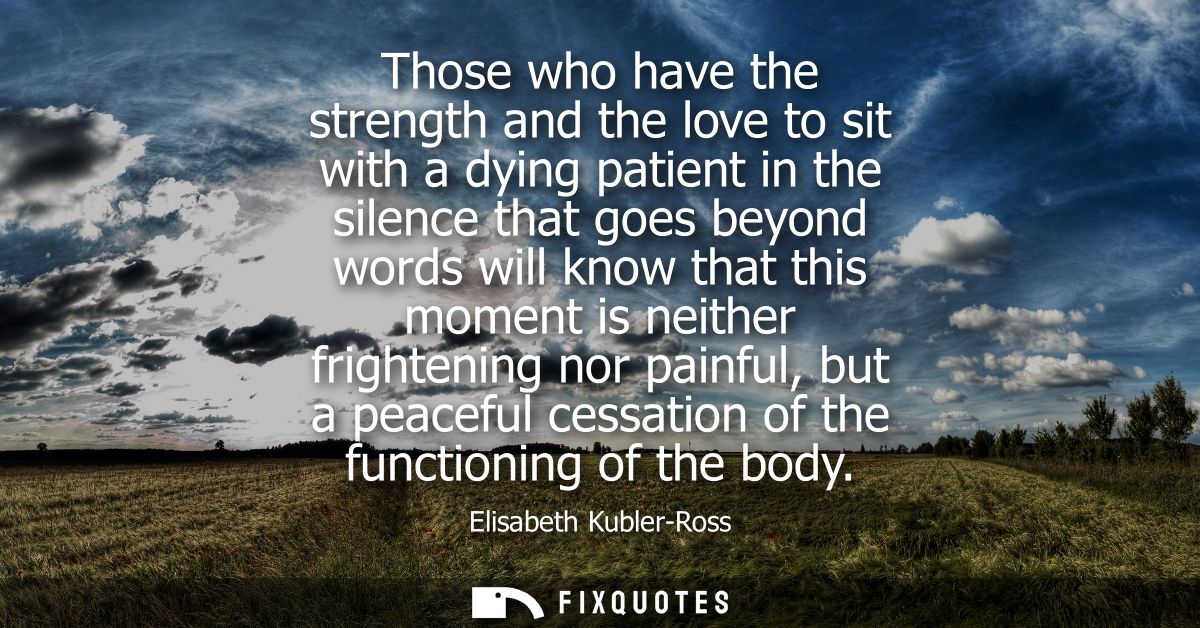 Those who have the strength and the love to sit with a dying patient in the silence that goes beyond words will know tha
