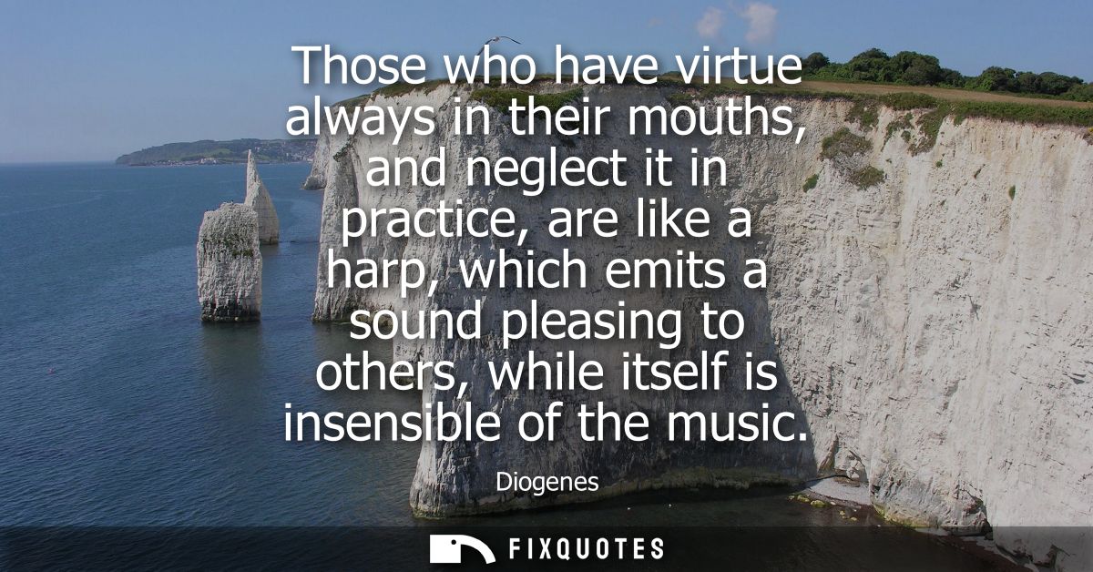Those who have virtue always in their mouths, and neglect it in practice, are like a harp, which emits a sound pleasing 