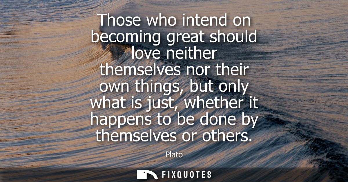Those who intend on becoming great should love neither themselves nor their own things, but only what is just, whether i