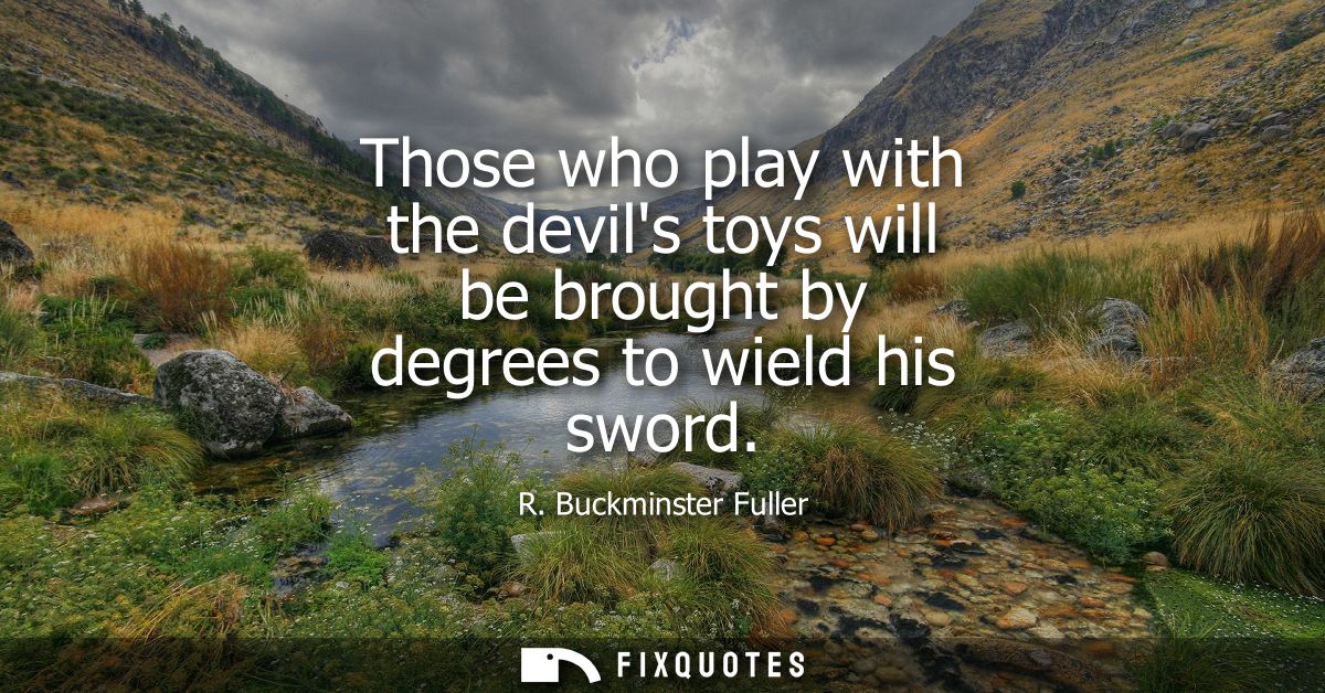 Those who play with the devils toys will be brought by degrees to wield his sword - R. Buckminster Fuller