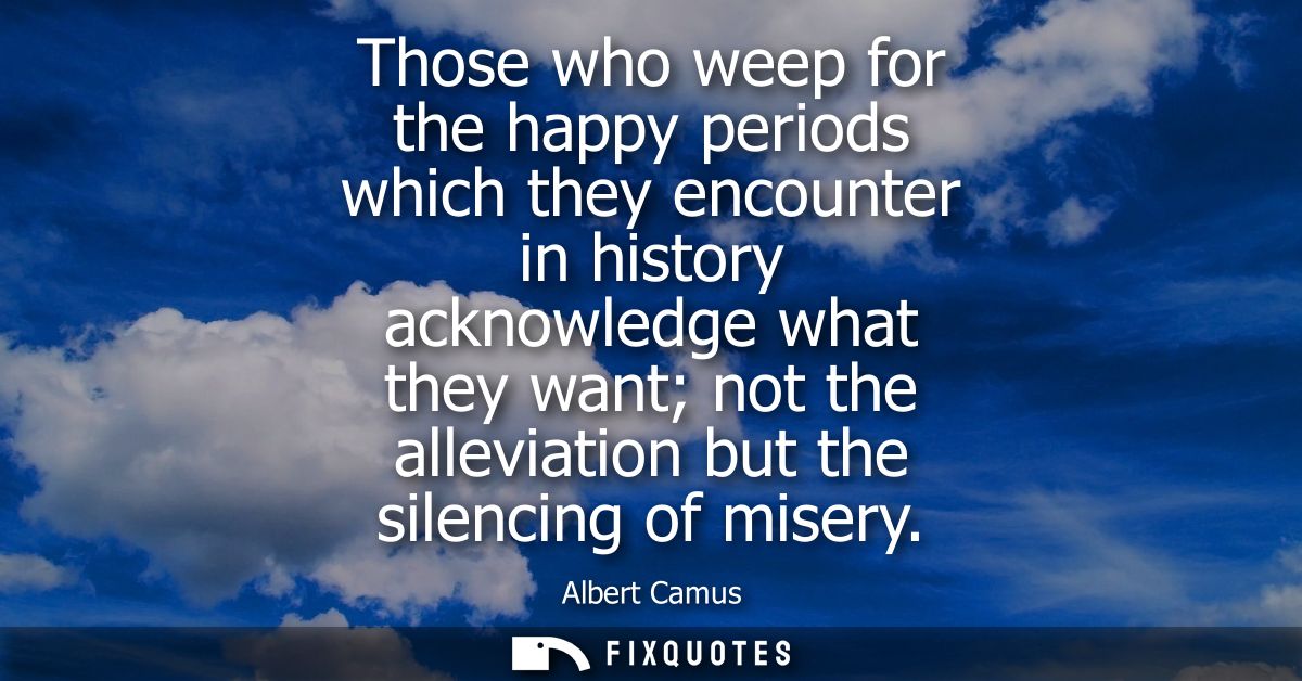 Those who weep for the happy periods which they encounter in history acknowledge what they want not the alleviation but 
