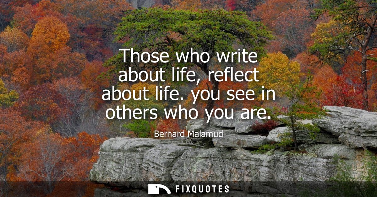 Those who write about life, reflect about life. you see in others who you are