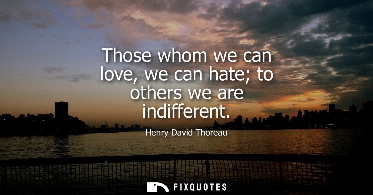 Those whom we can love, we can hate to others we are indifferent
