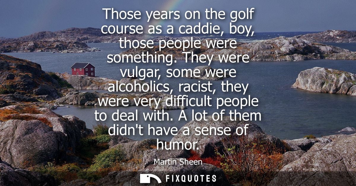 Those years on the golf course as a caddie, boy, those people were something. They were vulgar, some were alcoholics, ra