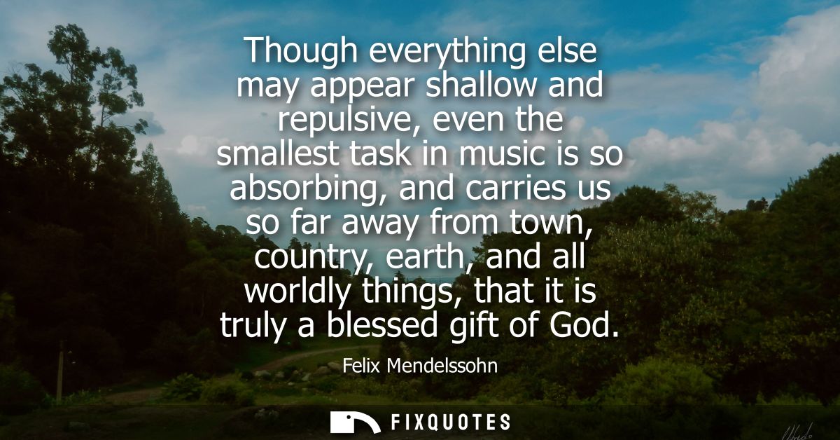 Though everything else may appear shallow and repulsive, even the smallest task in music is so absorbing, and carries us