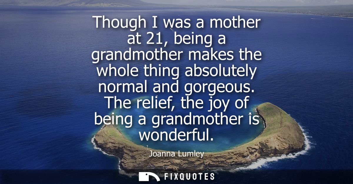 Though I was a mother at 21, being a grandmother makes the whole thing absolutely normal and gorgeous. The relief, the j