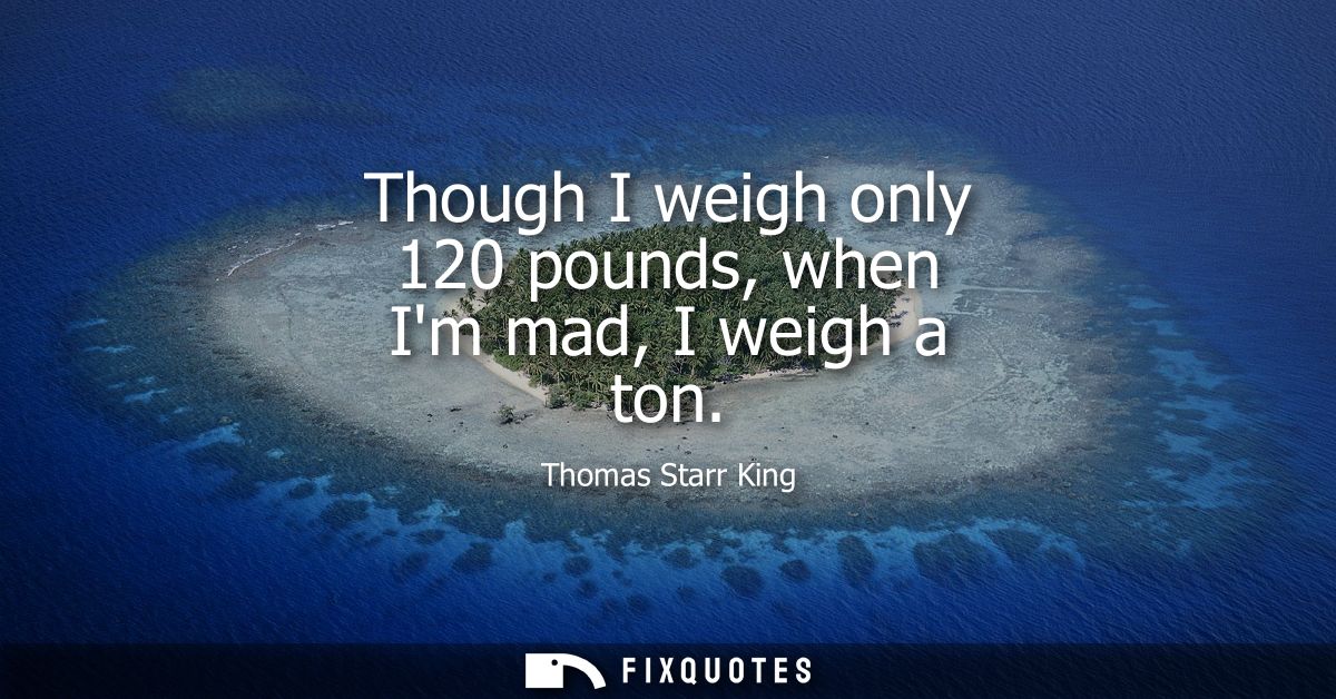 Though I weigh only 120 pounds, when Im mad, I weigh a ton
