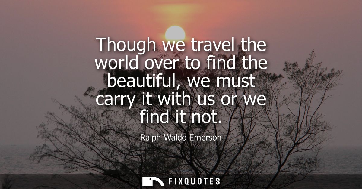 Though we travel the world over to find the beautiful, we must carry it with us or we find it not