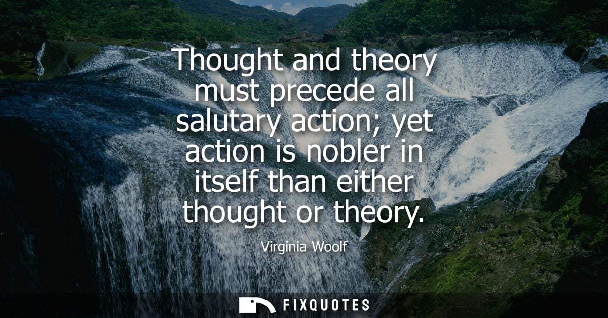Thought and theory must precede all salutary action yet action is nobler in itself than either thought or theory