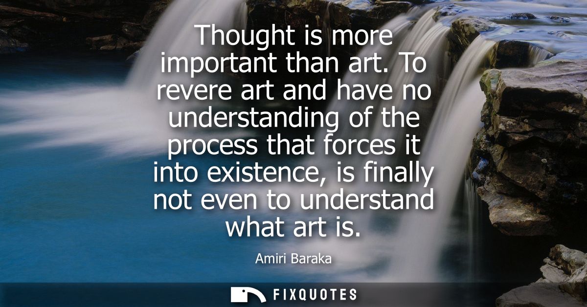Thought is more important than art. To revere art and have no understanding of the process that forces it into existence