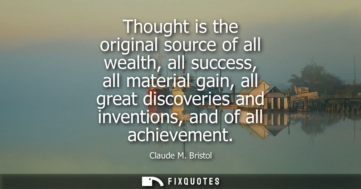 Thought is the original source of all wealth, all success, all material gain, all great discoveries and inventions, and 