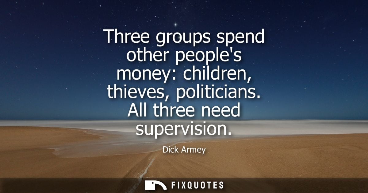 Three groups spend other peoples money: children, thieves, politicians. All three need supervision