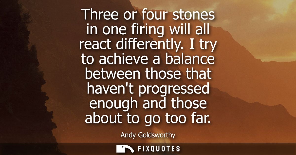 Three or four stones in one firing will all react differently. I try to achieve a balance between those that havent prog