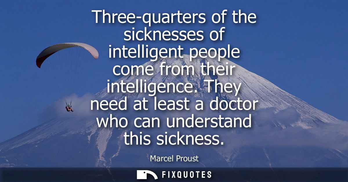 Three-quarters of the sicknesses of intelligent people come from their intelligence. They need at least a doctor who can